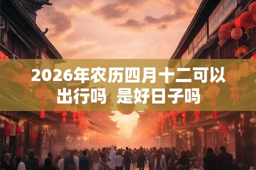 2026年农历四月十二可以出行吗 是好日子吗 2026年农历四月十二可以出行吗 是好日子吗