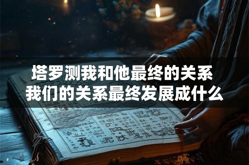塔罗测我和他最终的关系 我们的关系最终发展成什么