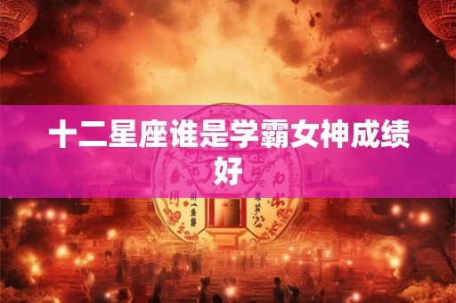 十二星座谁是学霸女神成绩好 十二星座谁是学霸女神成绩好