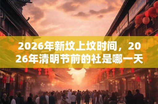 2026年新坟上坟时间，2026年清明节前的社是哪一天？