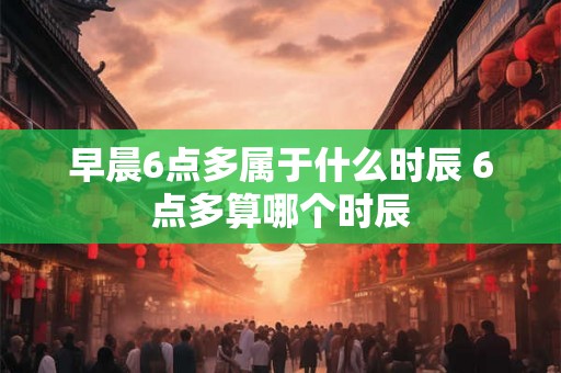 早晨6点多属于什么时辰 6点多算哪个时辰