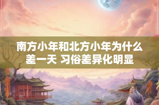 南方小年和北方小年为什么差一天 习俗差异化明显 南方小年和北方小年为什么差一天 习俗差异化明显
