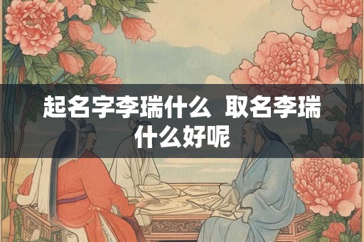 起名字李瑞什么  取名李瑞什么好呢