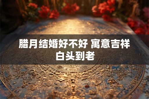 腊月结婚好不好 寓意吉祥白头到老