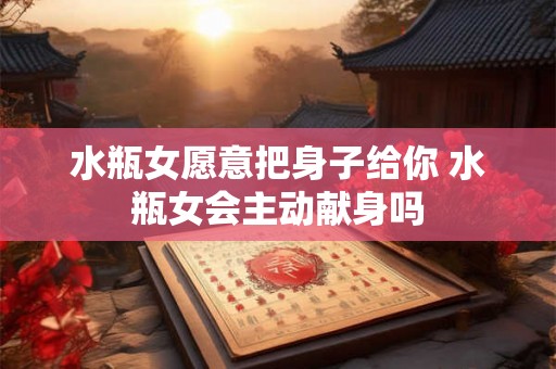 水瓶女愿意把身子给你 水瓶女会主动献身吗 水瓶女愿意把身子给你 水瓶女会主动献身吗