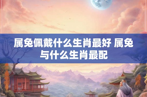 属兔佩戴什么生肖最好 属兔与什么生肖最配