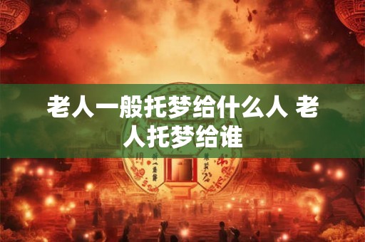 老人一般托梦给什么人 老人托梦给谁