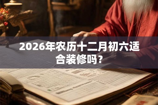 2026年农历十二月初六适合装修吗? 2026年农历十二月初六适合装修吗?