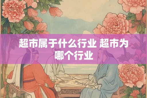 超市属于什么行业 超市为哪个行业 超市属于什么行业 超市为哪个行业