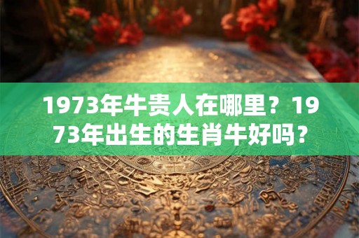 1973年牛贵人在哪里?1973年出生的生肖牛好吗? 1973年牛贵人在哪里?1973年出生的生肖牛好吗?