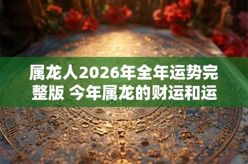 属龙人2026年全年运势完整版 今年属龙的财运和运气如何2026