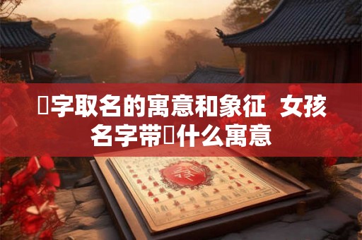 垚字取名的寓意和象征  女孩名字带垚什么寓意