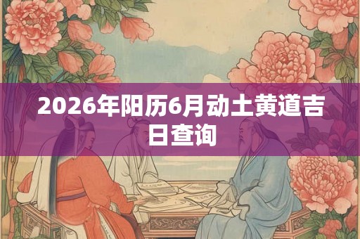 2026年阳历6月动土黄道吉日查询 2026年阳历6月动土黄道吉日查询