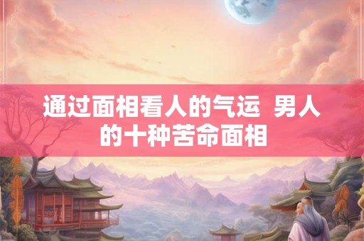 通过面相看人的气运  男人的十种苦命面相