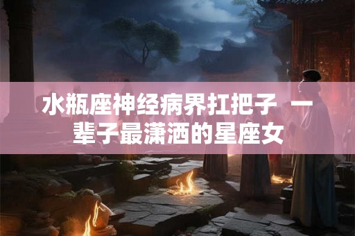水瓶座神经病界扛把子  一辈子最潇洒的星座女
