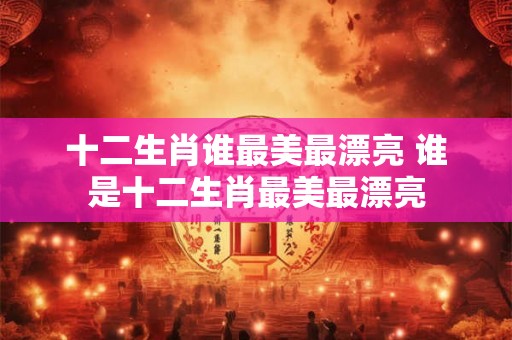 十二生肖谁最美最漂亮 谁是十二生肖最美最漂亮