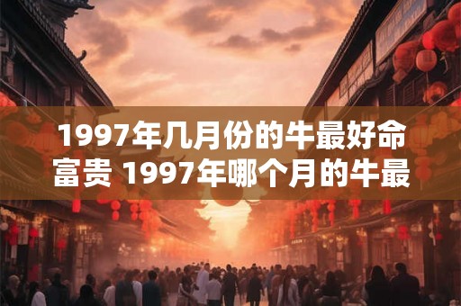 1997年几月份的牛最好命富贵 1997年哪个月的牛最旺