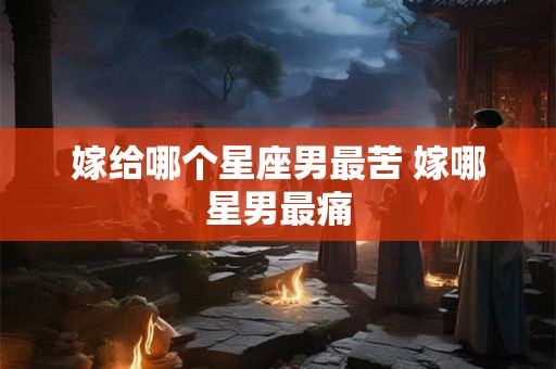 嫁给哪个星座男最苦 嫁哪星男最痛