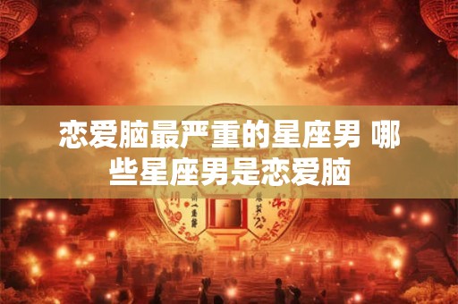 恋爱脑最严重的星座男 哪些星座男是恋爱脑 恋爱脑最严重的星座男 哪些星座男是恋爱脑