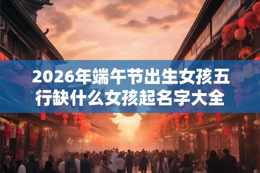 2026年端午节出生女孩五行缺什么女孩起名字大全