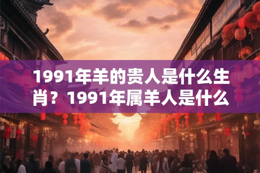 1991年羊的贵人是什么生肖？1991年属羊人是什么命？