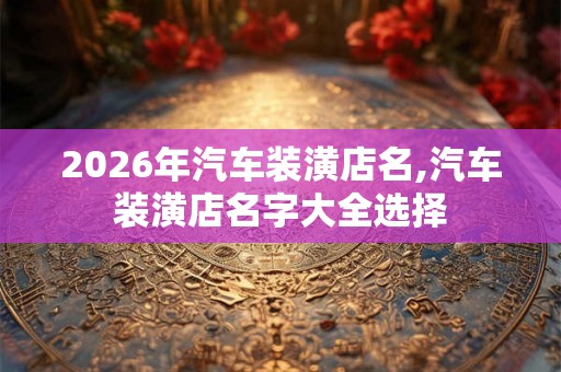 2026年汽车装潢店名,汽车装潢店名字大全选择