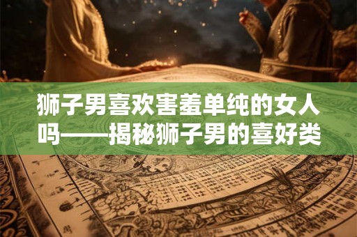 狮子男喜欢害羞单纯的女人吗——揭秘狮子男的喜好类型
