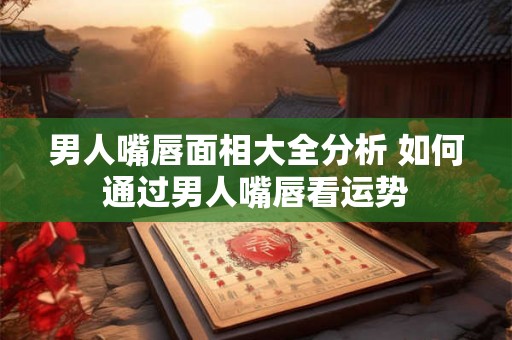 男人嘴唇面相大全分析 如何通过男人嘴唇看运势