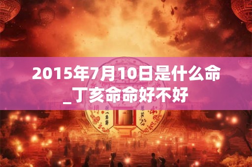 2015年7月10日是什么命_丁亥命命好不好