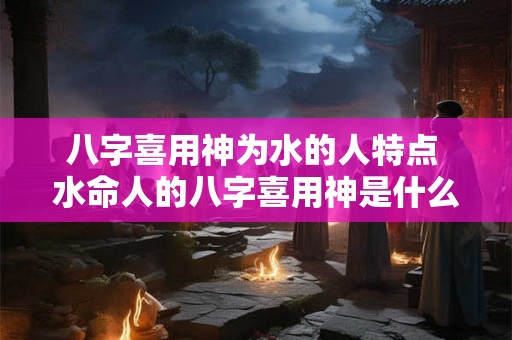 八字喜用神为水的人特点 水命人的八字喜用神是什么