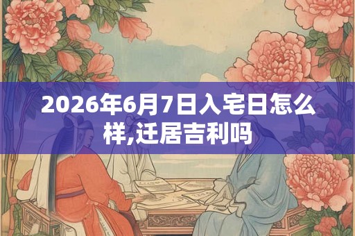 2026年6月7日入宅日怎么样,迁居吉利吗