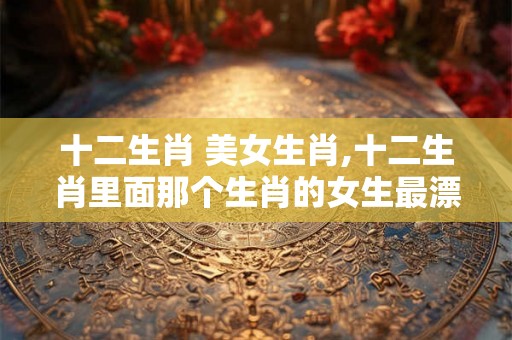 十二生肖 美女生肖,十二生肖里面那个生肖的女生最漂亮？