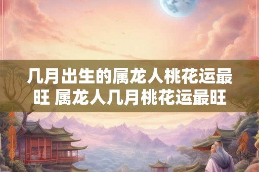 几月出生的属龙人桃花运最旺 属龙人几月桃花运最旺