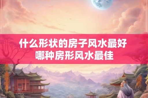 什么形状的房子风水最好 哪种房形风水最佳 什么形状的房子风水最好 哪种房形风水最佳
