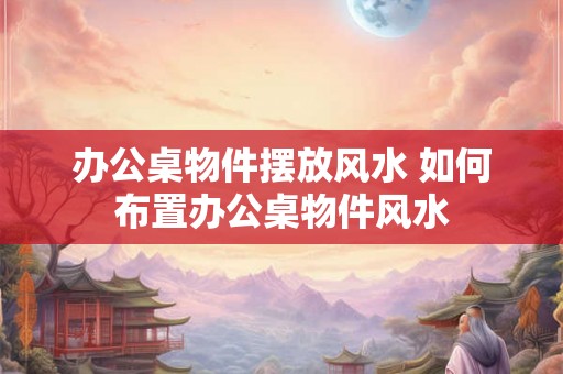 办公桌物件摆放风水 如何布置办公桌物件风水
