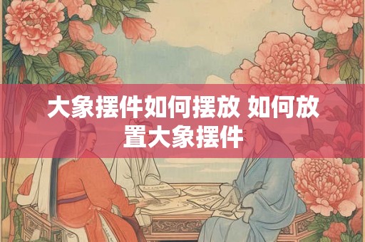 大象摆件如何摆放 如何放置大象摆件