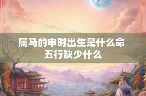 属马的申时出生是什么命 五行缺少什么 属马的申时出生是什么命 五行缺少什么
