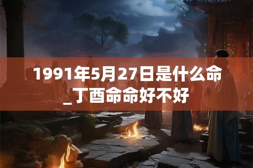 1991年5月27日是什么命_丁酉命命好不好