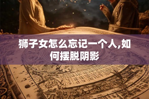 狮子女怎么忘记一个人,如何摆脱阴影