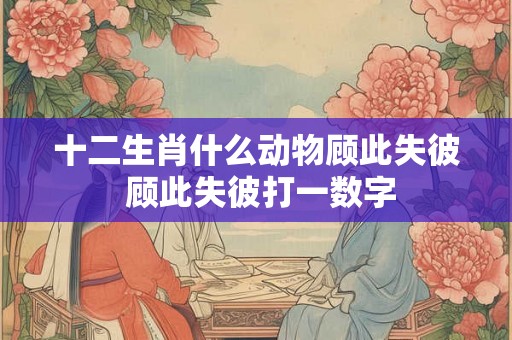 十二生肖什么动物顾此失彼 顾此失彼打一数字 十二生肖什么动物顾此失彼 顾此失彼打一数字