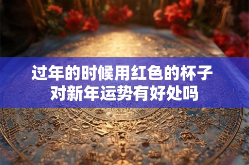 过年的时候用红色的杯子 对新年运势有好处吗