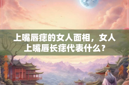 上嘴唇痣的女人面相,女人上嘴唇长痣代表什么? 上嘴唇痣的女人面相,女人上嘴唇长痣代表什么?