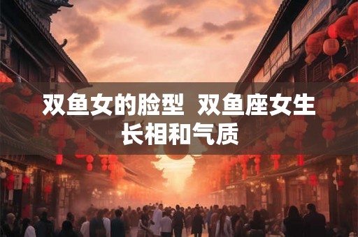 双鱼女的脸型  双鱼座女生长相和气质