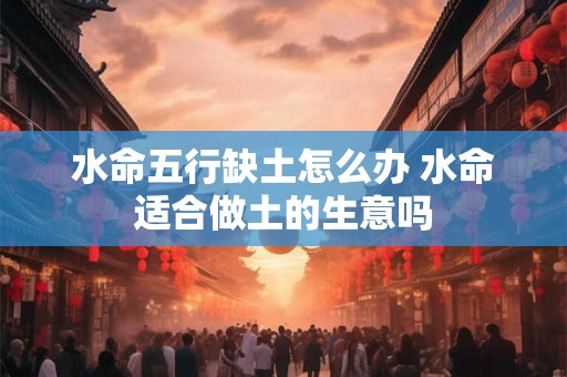 水命五行缺土怎么办 水命适合做土的生意吗