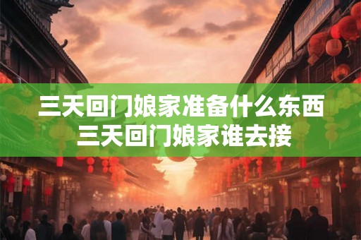 三天回门娘家准备什么东西 三天回门娘家谁去接