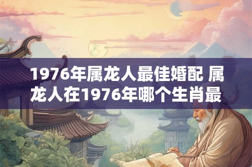 1976年属龙人最佳婚配 属龙人在1976年哪个生肖最佳婚配