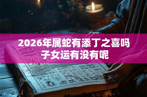 2026年属蛇有添丁之喜吗 子女运有没有呢 2026年属蛇有添丁之喜吗 子女运有没有呢