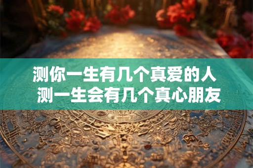 测你一生有几个真爱的人  测一生会有几个真心朋友