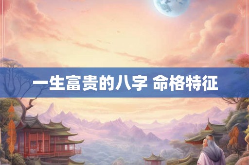 一生富贵的八字 命格特征 一生富贵的八字 命格特征