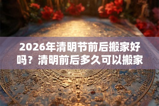 2026年清明节前后搬家好吗？清明前后多久可以搬家？